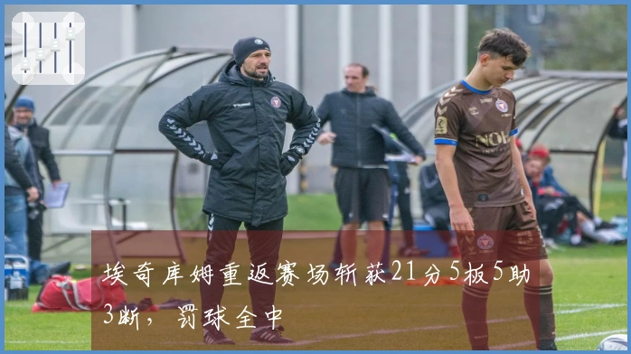 埃奇库姆重返赛场斩获21分5板5助3断，罚球全中