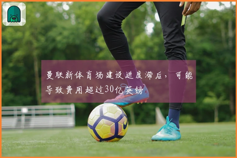 曼联新体育场建设进度滞后，可能导致费用超过30亿英镑