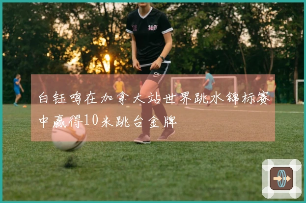 白钰鸣在加拿大站世界跳水锦标赛中赢得10米跳台金牌