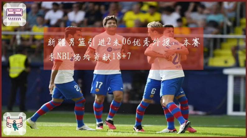 新疆男篮引进2米06优秀外援，本赛季NBL场均贡献18+7