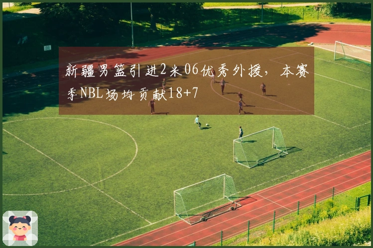 新疆男篮引进2米06优秀外援，本赛季NBL场均贡献18+7