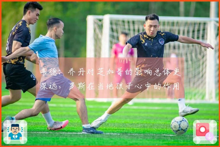 韦德：乔丹对芝加哥的影响总体更深远，罗斯在当地孩子心中的作用更显著