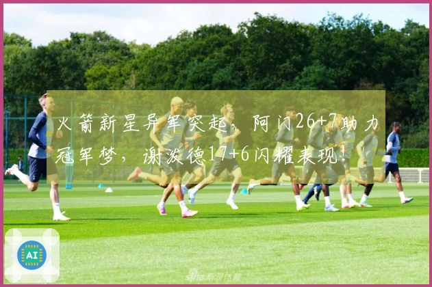 火箭新星异军突起，阿门26+7助力冠军梦，谢泼德17+6闪耀表现！