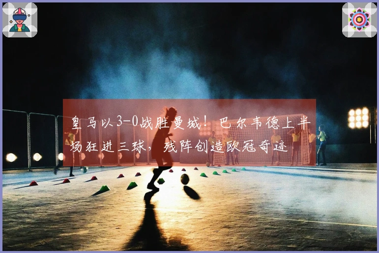 皇马以3-0战胜曼城！巴尔韦德上半场狂进三球，残阵创造欧冠奇迹