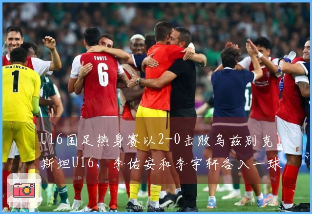 U16国足热身赛以2-0击败乌兹别克斯坦U16，李佑安和李宇轩各入一球