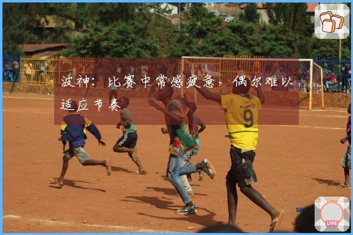 波神：比赛中常感疲惫，偶尔难以适应节奏