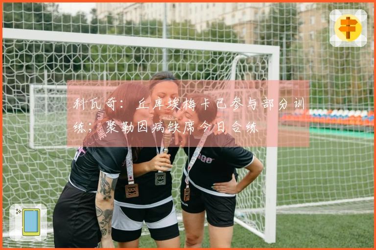 科瓦奇：丘库埃梅卡已参与部分训练；聚勒因病缺席今日合练