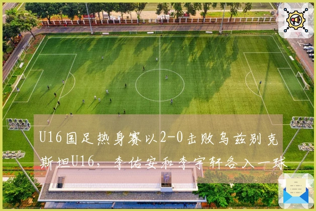 U16国足热身赛以2-0击败乌兹别克斯坦U16，李佑安和李宇轩各入一球