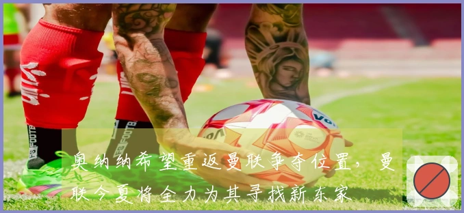 奥纳纳希望重返曼联争夺位置，曼联今夏将全力为其寻找新东家