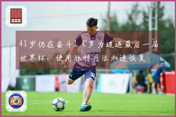 41岁仍在奋斗！C罗为追逐最后一届世界杯，使用独特疗法加速恢复