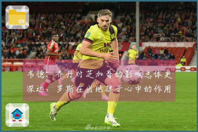 韦德：乔丹对芝加哥的影响总体更深远，罗斯在当地孩子心中的作用更显著