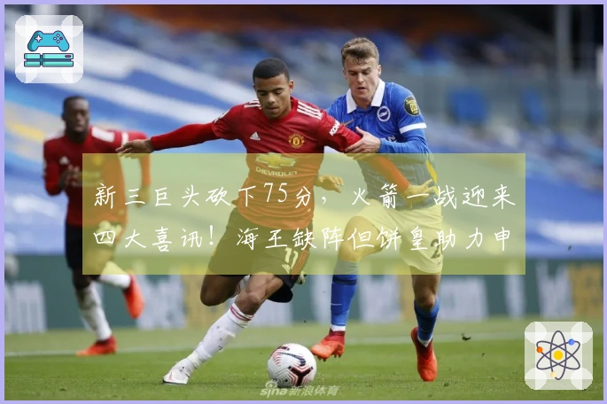 新三巨头砍下75分，火箭一战迎来四大喜讯！海王缺阵但饼皇助力申京