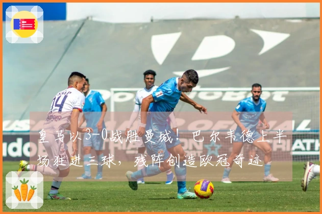 皇马以3-0战胜曼城！巴尔韦德上半场狂进三球，残阵创造欧冠奇迹