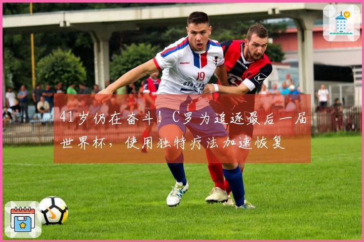 41岁仍在奋斗！C罗为追逐最后一届世界杯，使用独特疗法加速恢复
